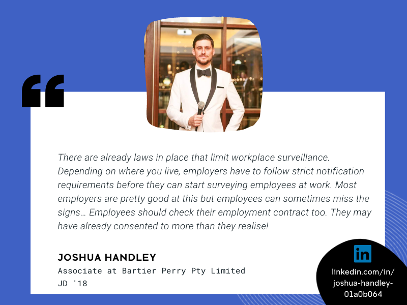 Image of Joshua Handley and quote that reads Some employees might be worried about their boss looking over their shoulder. But there are already laws in place that limit workplace surveillance. Depending on where you live, employers have to follow strict notification requirements before they can start surveying employees at work. Most employers are pretty good at this but employees can sometimes miss the signs… Employees should check their employment contract too. They may have already consented to more than they realise!