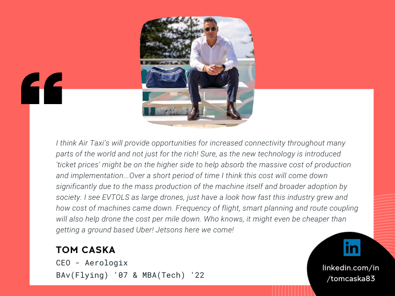 Image of Tom Caska and quote that reads "I think Air Taxi’s will provide opportunities for increased connectivity throughout many parts of the world and not just for the rich! Sure, as the new technology is introduced 'ticket prices' might be on the higher side to help absorb the massive cost of production and implementation. We saw this with Aviation when only the rich and famous could afford to fly. Over a short period of time I think this cost will come down significantly due to the mass production of the machine itself and broader adoption by society. I see EVTOLS as  large drones, just have a look how fast this industry grew and how cost of machines came down. Frequency of flight, smart planning and route coupling will also help drone the cost per mile down. Who knows, it might even be cheaper than getting a ground based Uber! Jetsons here we come!"