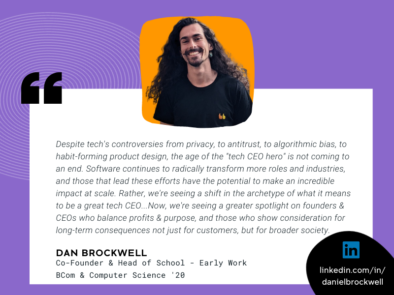 Image of Dan Browckwell and quote that reads “Despite tech's controversies from privacy, to antitrust, to algorithmic bias, to habit-forming product design, the age of the "tech CEO hero" is not coming to an end.  Software continues to radically transform more roles and industries, and those that lead these efforts have the potential to make an incredible impact at scale. Rather, we're seeing a shift in the archetype of what it means to be a great tech CEO. Media and pop culture once idolised founders & CEOs for how fast they moved, how big they grew their businesses, and how many rules they broke along the way. Now, we're seeing a greater spotlight on founders & CEOs who balance profits & purpose, and those who show consideration for long-term consequences not just for customers, but for broader society.”