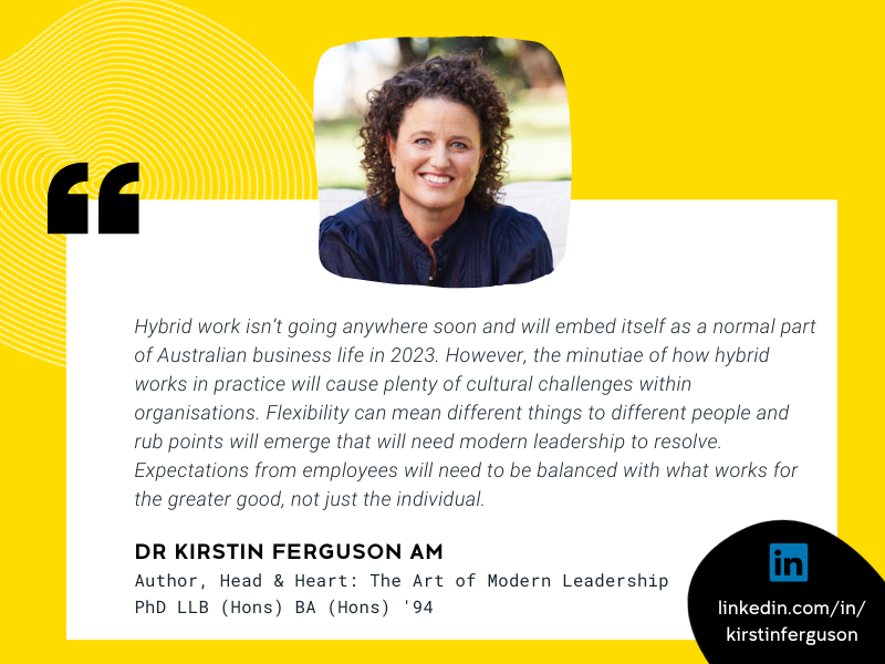Image of Dr Kirstin Ferguson AM and quote that reads “Hybrid work isn’t going anywhere soon and will embed itself as a normal part of Australian business life in 2023. However, the minutiae of how hybrid works in practice will cause plenty of cultural challenges within organisations. Flexibility can mean different things to different people and rub points will emerge that will need modern leadership to resolve. Expectations from employees will need to be balanced with what works for the greater good, not ju